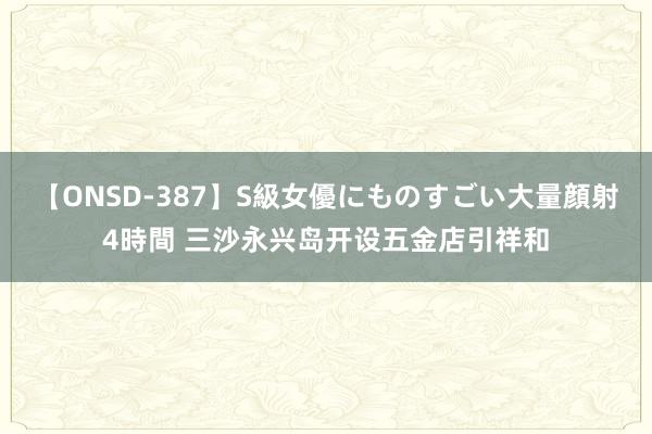 【ONSD-387】S級女優にものすごい大量顔射4時間 三沙永兴岛开设五金店引祥和