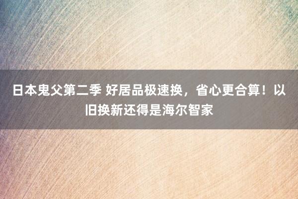 日本鬼父第二季 好居品极速换，省心更合算！以旧换新还得是海尔智家