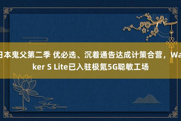 日本鬼父第二季 优必选、沉着通告达成计策合营，Walker S Lite已入驻极氪5G聪敏工场