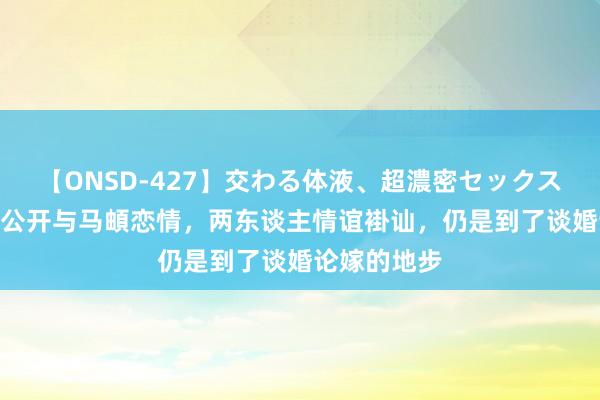 【ONSD-427】交わる体液、超濃密セックス4時間 李纯公开与马頔恋情，两东谈主情谊褂讪，仍是到了谈婚论嫁的地步