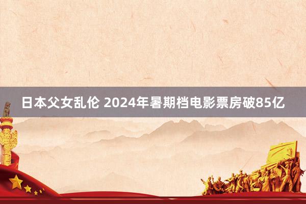 日本父女乱伦 2024年暑期档电影票房破85亿