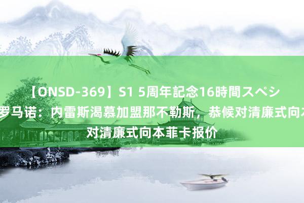 【ONSD-369】S1 5周年記念16時間スペシャル RED 罗马诺：内雷斯渴慕加盟那不勒斯，恭候对清廉式向本菲卡报价