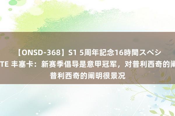 【ONSD-368】S1 5周年記念16時間スペシャル WHITE 丰塞卡：新赛季倡导是意甲冠军，对普利西奇的阐明很景况