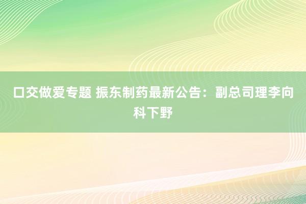 口交做爱专题 振东制药最新公告：副总司理李向科下野