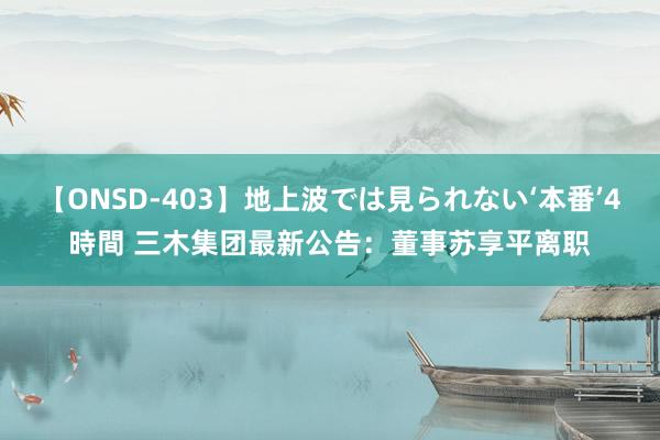 【ONSD-403】地上波では見られない‘本番’4時間 三木集团最新公告：董事苏享平离职