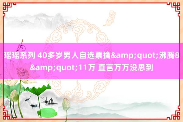 瑶瑶系列 40多岁男人自选票擒&quot;沸腾8&quot;11万 直言万万没思到