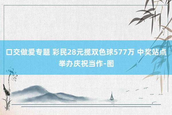 口交做爱专题 彩民28元揽双色球577万 中奖站点举办庆祝当作-图