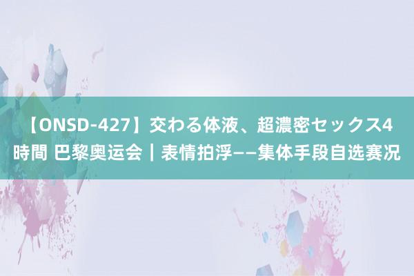 【ONSD-427】交わる体液、超濃密セックス4時間 巴黎奥运会｜表情拍浮——集体手段自选赛况