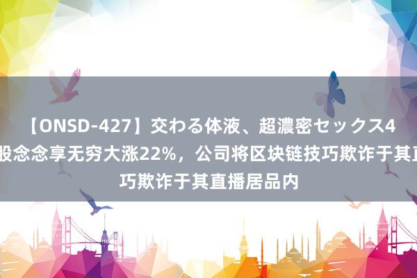 【ONSD-427】交わる体液、超濃密セックス4時間 中概股念念享无穷大涨22%，公司将区块链技巧欺诈于其直播居品内