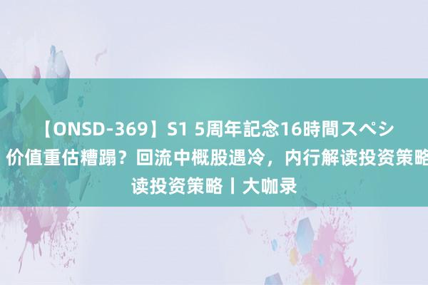 【ONSD-369】S1 5周年記念16時間スペシャル RED 价值重估糟蹋？回流中概股遇冷，内行解读投资策略丨大咖录