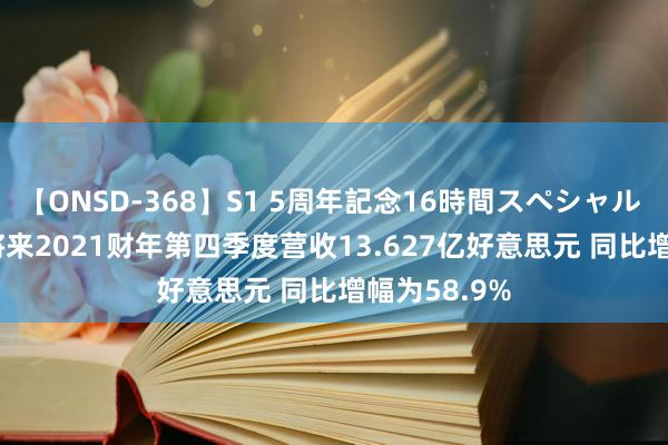 【ONSD-368】S1 5周年記念16時間スペシャル WHITE 好将来2021财年第四季度营收13.627亿好意思元 同比增幅为58.9%