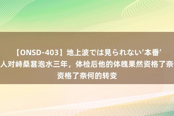 【ONSD-403】地上波では見られない‘本番’4時間 男人对峙桑葚泡水三年，体检后他的体魄果然资格了奈何的转变