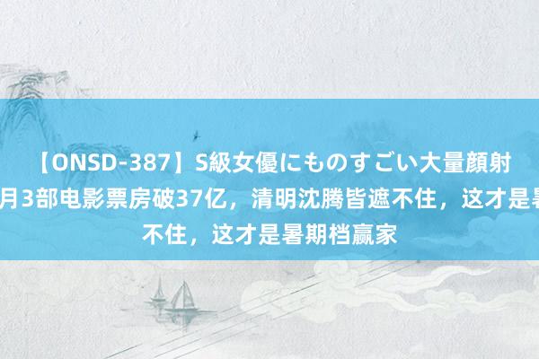 【ONSD-387】S級女優にものすごい大量顔射4時間 3个月3部电影票房破37亿，清明沈腾皆遮不住，这才是暑期档赢家