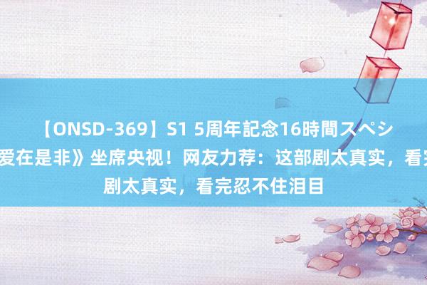 【ONSD-369】S1 5周年記念16時間スペシャル RED 《爱在是非》坐席央视！网友力荐：这部剧太真实，看完忍不住泪目