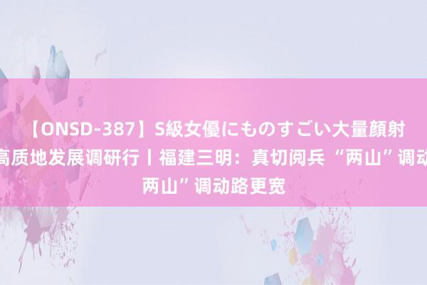 【ONSD-387】S級女優にものすごい大量顔射4時間 高质地发展调研行丨福建三明：真切阅兵 “两山”调动路更宽