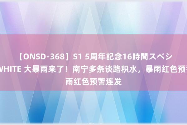 【ONSD-368】S1 5周年記念16時間スペシャル WHITE 大暴雨来了！南宁多条谈路积水，暴雨红色预警连发