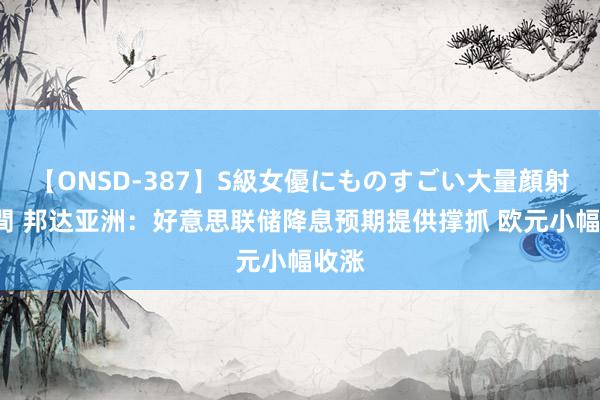 【ONSD-387】S級女優にものすごい大量顔射4時間 邦达亚洲：好意思联储降息预期提供撑抓 欧元小幅收涨