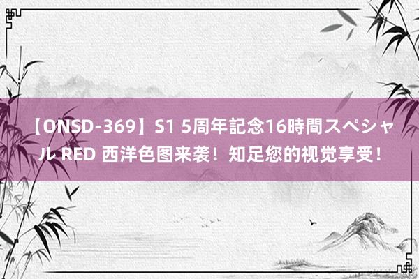 【ONSD-369】S1 5周年記念16時間スペシャル RED 西洋色图来袭！知足您的视觉享受！