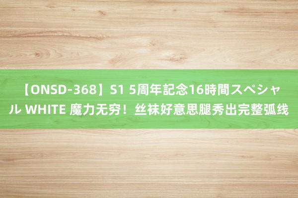 【ONSD-368】S1 5周年記念16時間スペシャル WHITE 魔力无穷！丝袜好意思腿秀出完整弧线