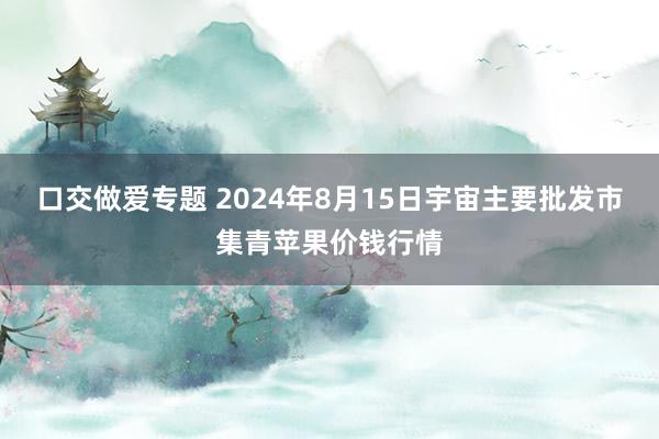 口交做爱专题 2024年8月15日宇宙主要批发市集青苹果价钱行情