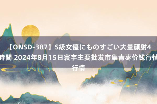 【ONSD-387】S級女優にものすごい大量顔射4時間 2024年8月15日寰宇主要批发市集青枣价钱行情