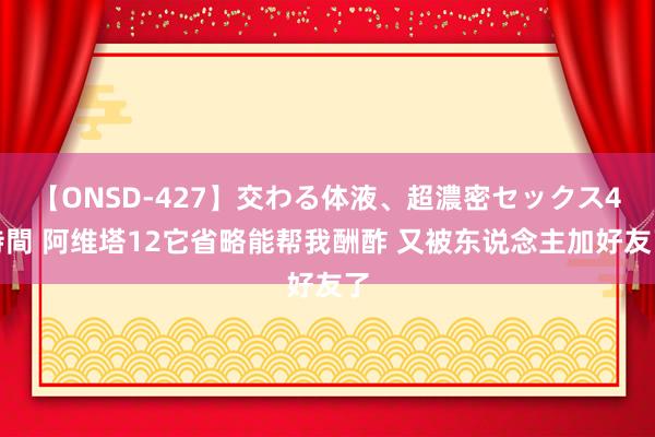 【ONSD-427】交わる体液、超濃密セックス4時間 阿维塔12它省略能帮我酬酢 又被东说念主加好友了