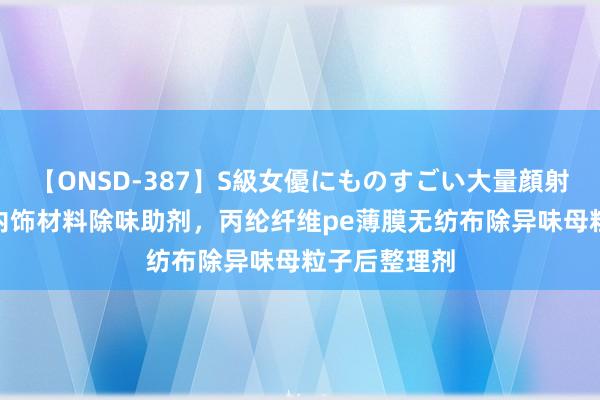 【ONSD-387】S級女優にものすごい大量顔射4時間 汽车内饰材料除味助剂，丙纶纤维pe薄膜无纺布除异味母粒子后整理剂