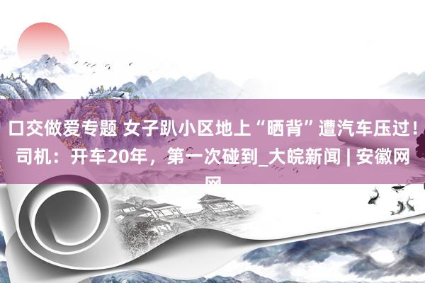 口交做爱专题 女子趴小区地上“晒背”遭汽车压过！司机：开车20年，第一次碰到_大皖新闻 | 安徽网