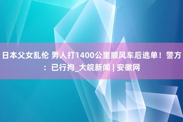 日本父女乱伦 男人打1400公里顺风车后逃单！警方：已行拘_大皖新闻 | 安徽网