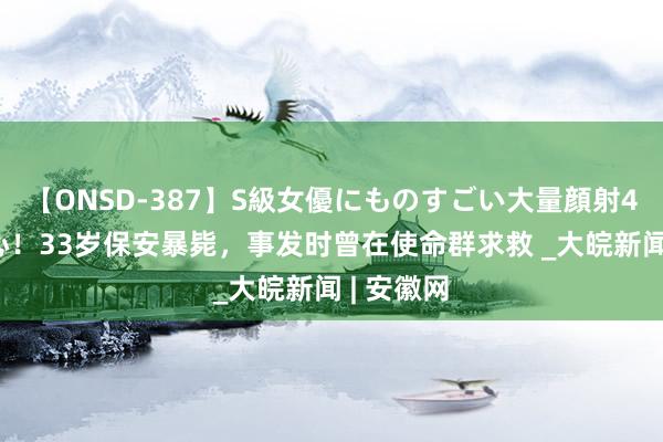 【ONSD-387】S級女優にものすごい大量顔射4時間 酸心！33岁保安暴毙，事发时曾在使命群求救 _大皖新闻 | 安徽网