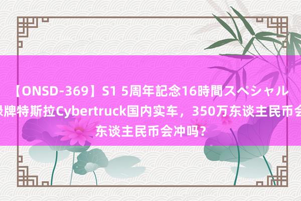 【ONSD-369】S1 5周年記念16時間スペシャル RED 绿牌特斯拉Cybertruck国内实车，350万东谈主民币会冲吗？