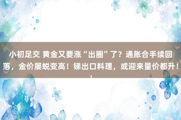 小初足交 黄金又要涨“出圈”了？通胀合手续回落，金价屡蜕变高！锑出口料理，或迎来量价都升！