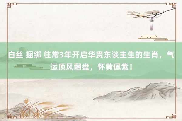 白丝 捆绑 往常3年开启华贵东谈主生的生肖，气运顶风翻盘，怀黄佩紫！