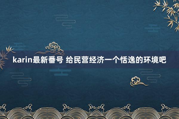 karin最新番号 给民营经济一个恬逸的环境吧