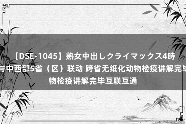 【DSE-1045】熟女中出しクライマックス4時間 4 重庆与中西部5省（区）联动 跨省无纸化动物检疫讲解完毕互联互通