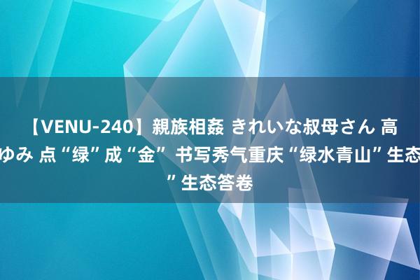 【VENU-240】親族相姦 きれいな叔母さん 高梨あゆみ 点“绿”成“金” 书写秀气重庆“绿水青山”生态答卷