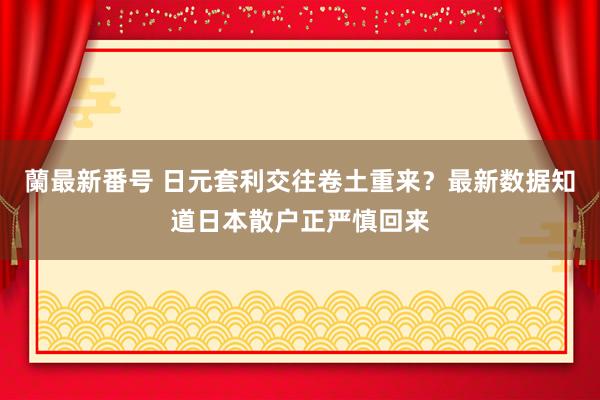 蘭最新番号 日元套利交往卷土重来？最新数据知道日本散户正严慎回来