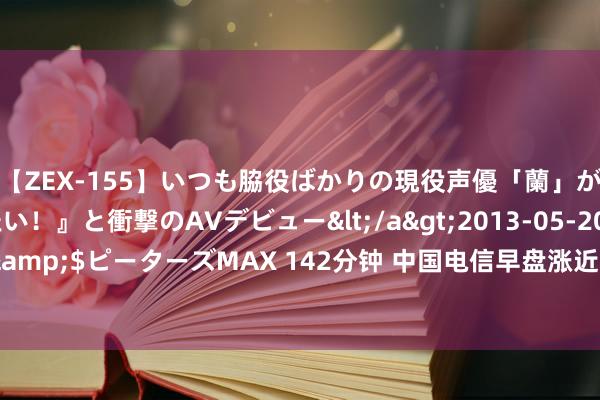 【ZEX-155】いつも脇役ばかりの現役声優「蘭」が『私も主役になりたい！』と衝撃のAVデビュー</a>2013-05-20ピーターズMAX&$ピーターズMAX 142分钟 中国电信早盘涨近3% 上半年净利润同比增长8.2%超预期