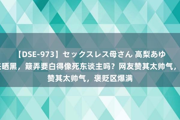 【DSE-973】セックスレス母さん 高梨あゆみ 甜馨复兴晒黑，簸弄要白得像死东谈主吗？网友赞其太帅气，褒贬区爆满