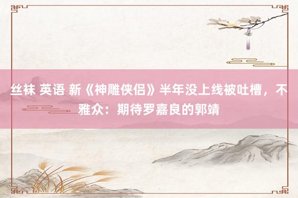 丝袜 英语 新《神雕侠侣》半年没上线被吐槽，不雅众：期待罗嘉良的郭靖