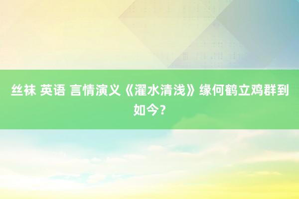 丝袜 英语 言情演义《濯水清浅》缘何鹤立鸡群到如今？