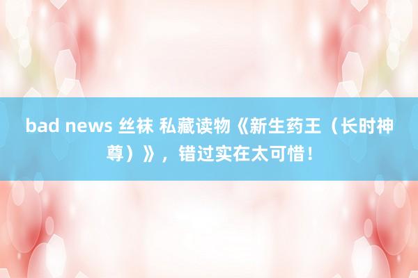 bad news 丝袜 私藏读物《新生药王（长时神尊）》，错过实在太可惜！