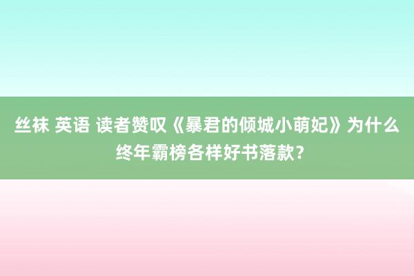 丝袜 英语 读者赞叹《暴君的倾城小萌妃》为什么 终年霸榜各样好书落款？