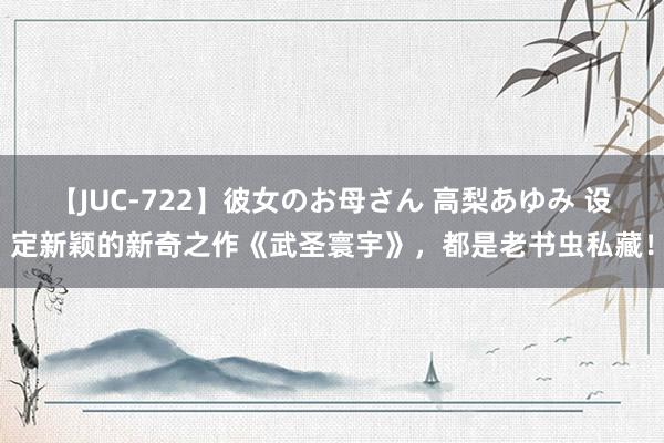 【JUC-722】彼女のお母さん 高梨あゆみ 设定新颖的新奇之作《武圣寰宇》，都是老书虫私藏！