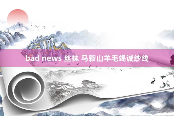 bad news 丝袜 马鞍山羊毛竭诚纱线