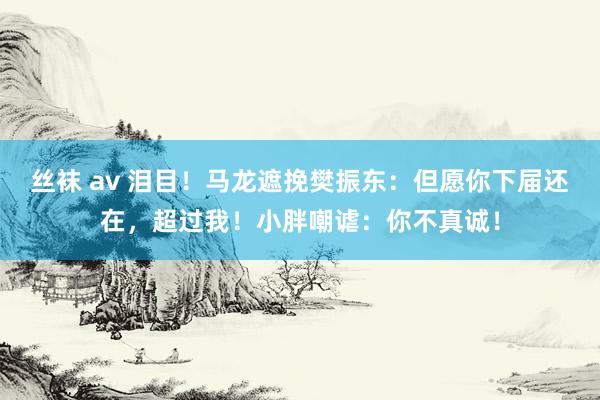 丝袜 av 泪目！马龙遮挽樊振东：但愿你下届还在，超过我！小胖嘲谑：你不真诚！