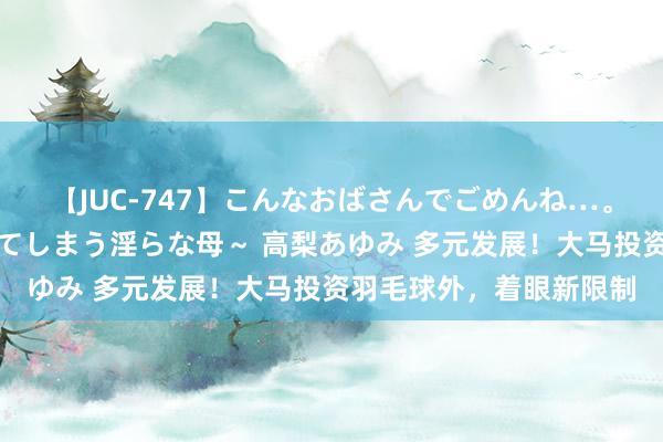 【JUC-747】こんなおばさんでごめんね…。～童貞チ○ポに発情してしまう淫らな母～ 高梨あゆみ 多元发展！大马投资羽毛球外，着眼新限制