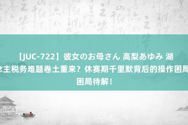 【JUC-722】彼女のお母さん 高梨あゆみ 湖东说念主税务难题卷土重来？休赛期千里默背后的操作困局待解！