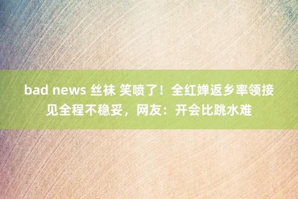 bad news 丝袜 笑喷了！全红婵返乡率领接见全程不稳妥，网友：开会比跳水难