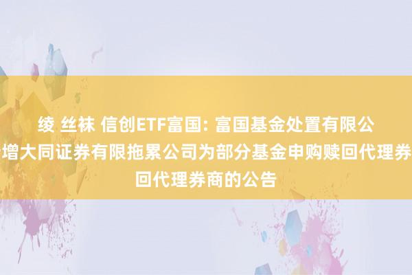 绫 丝袜 信创ETF富国: 富国基金处置有限公司对于新增大同证券有限拖累公司为部分基金申购赎回代理券商的公告